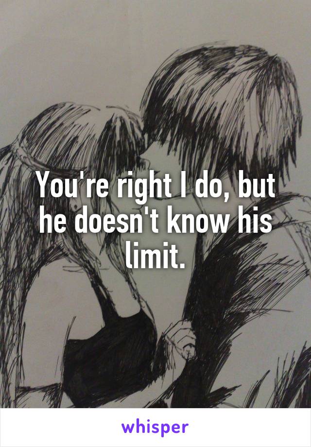 You're right I do, but he doesn't know his limit.