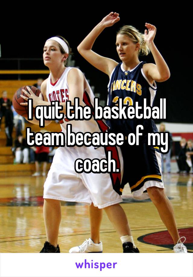 I quit the basketball team because of my coach.