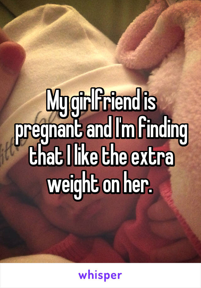 My girlfriend is pregnant and I'm finding that I like the extra weight on her. 