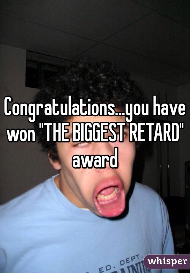 Congratulations...you have won "THE BIGGEST RETARD" award