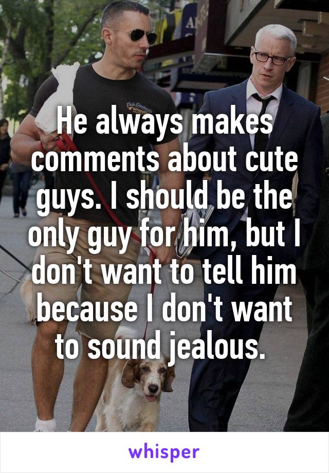 He always makes comments about cute guys. I should be the only guy for him, but I don't want to tell him because I don't want to sound jealous. 