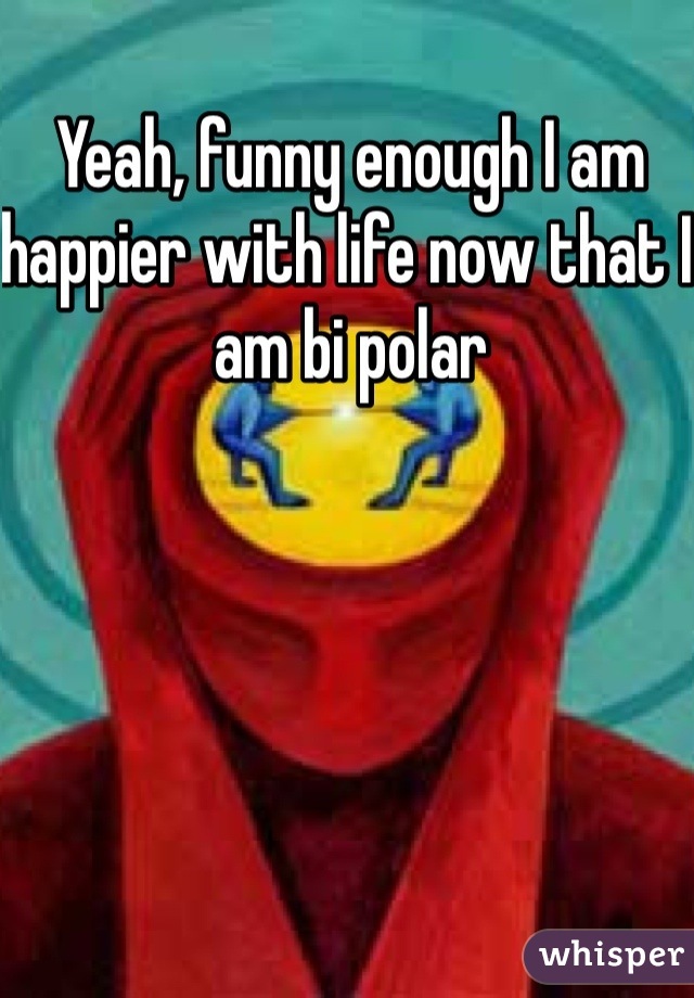 Yeah, funny enough I am happier with life now that I am bi polar 