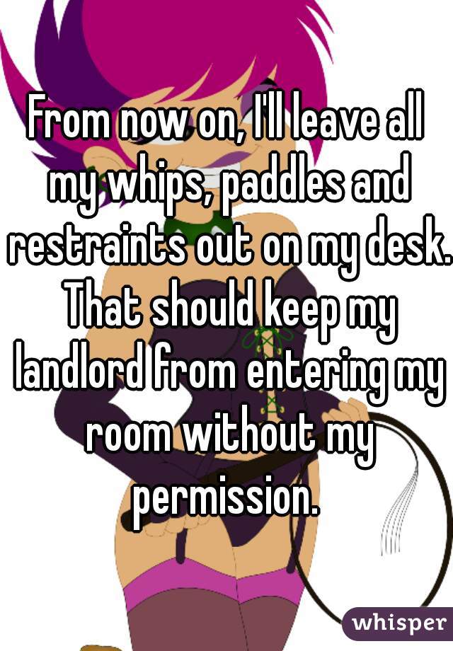 From now on, I'll leave all my whips, paddles and restraints out on my desk. That should keep my landlord from entering my room without my permission. 