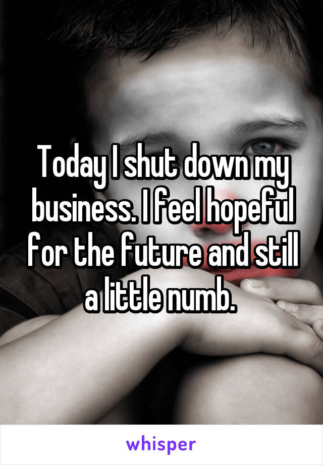 Today I shut down my business. I feel hopeful for the future and still a little numb. 