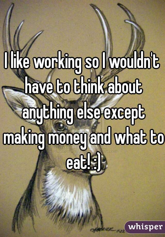 I like working so I wouldn't have to think about anything else except making money and what to eat! :)