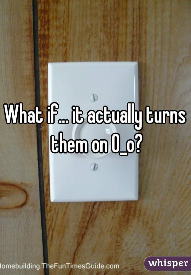 What if... it actually turns them on O_o?