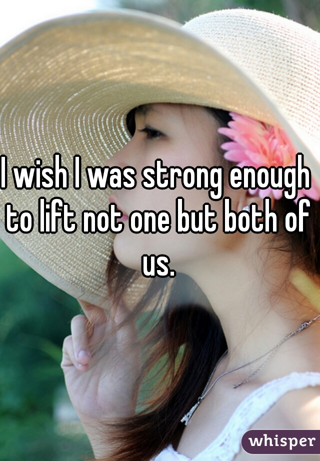 I wish I was strong enough to lift not one but both of us.