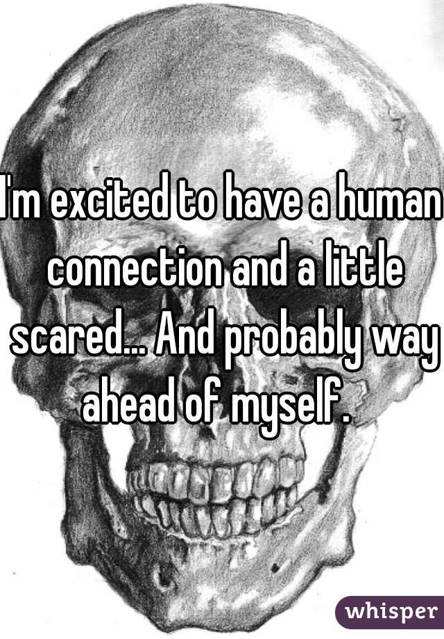 I'm excited to have a human connection and a little scared... And probably way ahead of myself.  