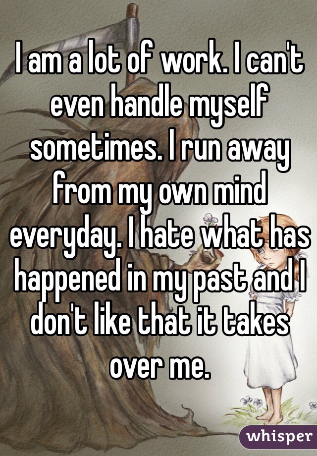 I am a lot of work. I can't even handle myself sometimes. I run away from my own mind everyday. I hate what has happened in my past and I don't like that it takes over me.