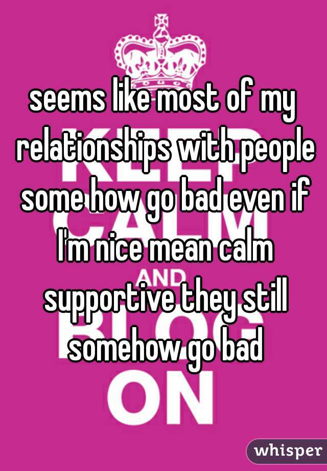 seems like most of my relationships with people some how go bad even if I'm nice mean calm supportive they still somehow go bad