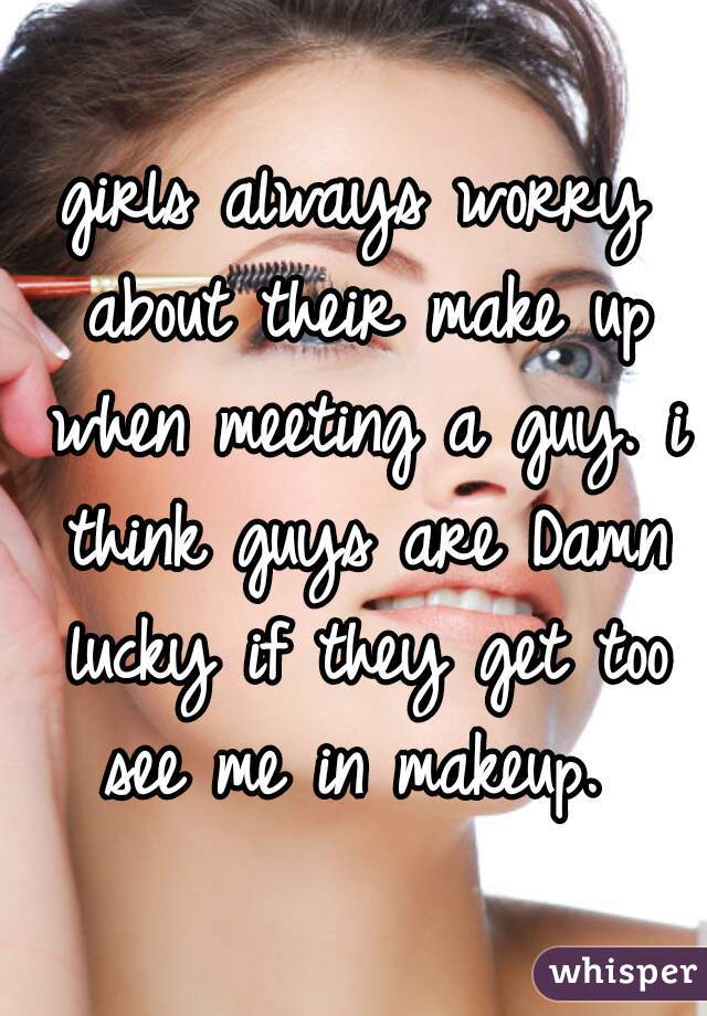 girls always worry about their make up when meeting a guy. i think guys are Damn lucky if they get too see me in makeup. 