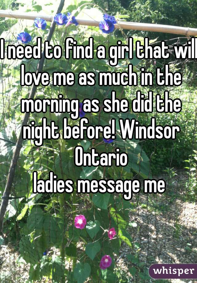 I need to find a girl that will love me as much in the morning as she did the night before! Windsor Ontario
ladies message me