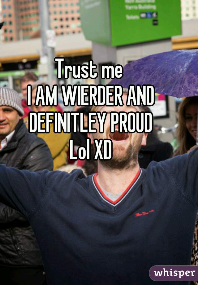 Trust me 
I AM WIERDER AND DEFINITLEY PROUD 
Lol XD