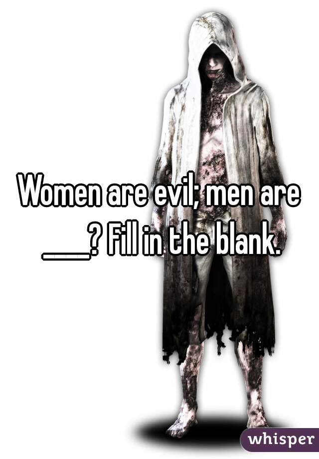 Women are evil; men are ____? Fill in the blank.