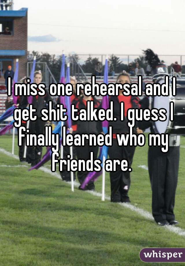 I miss one rehearsal and I get shit talked. I guess I finally learned who my friends are. 