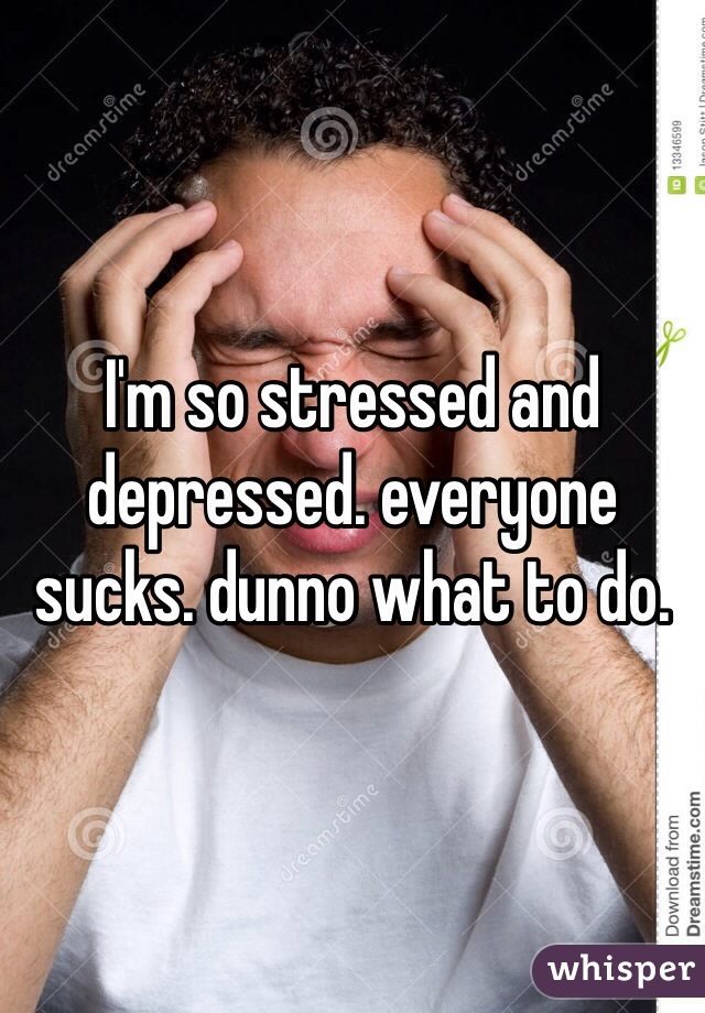 I'm so stressed and depressed. everyone sucks. dunno what to do. 