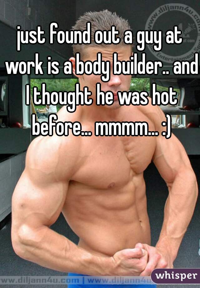 just found out a guy at work is a body builder.. and I thought he was hot before... mmmm... :)
