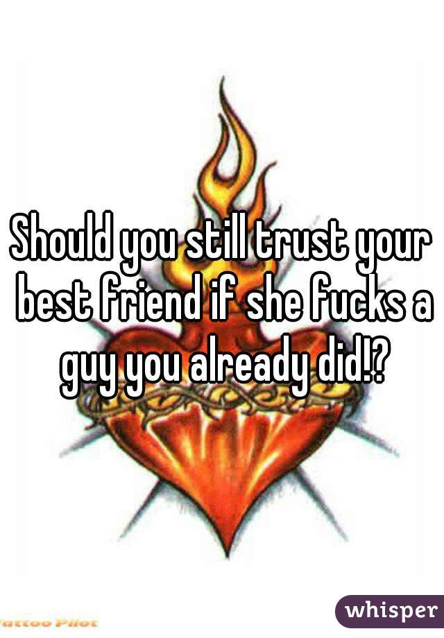 Should you still trust your best friend if she fucks a guy you already did!?