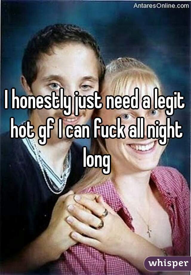 I honestly just need a legit hot gf I can fuck all night long