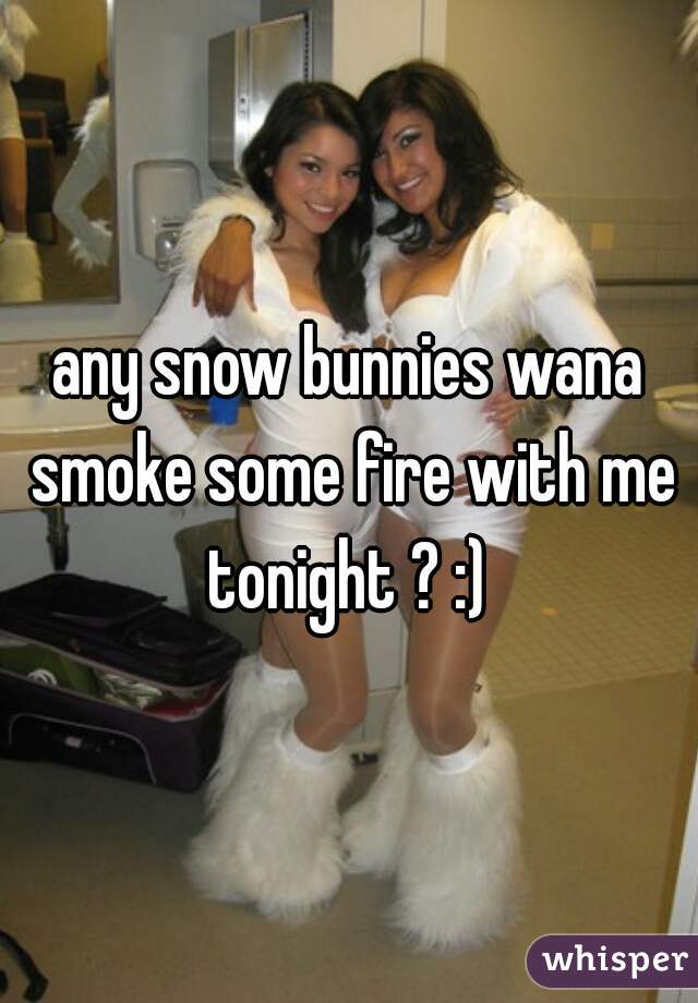 any snow bunnies wana smoke some fire with me tonight ? :) 