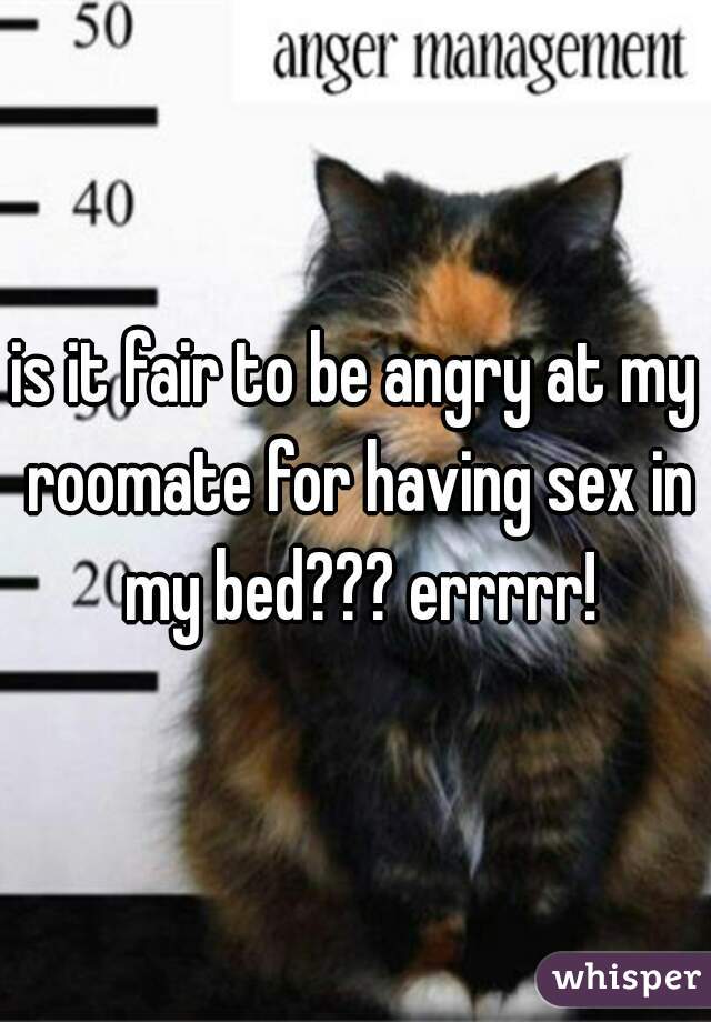is it fair to be angry at my roomate for having sex in my bed??? errrrr!