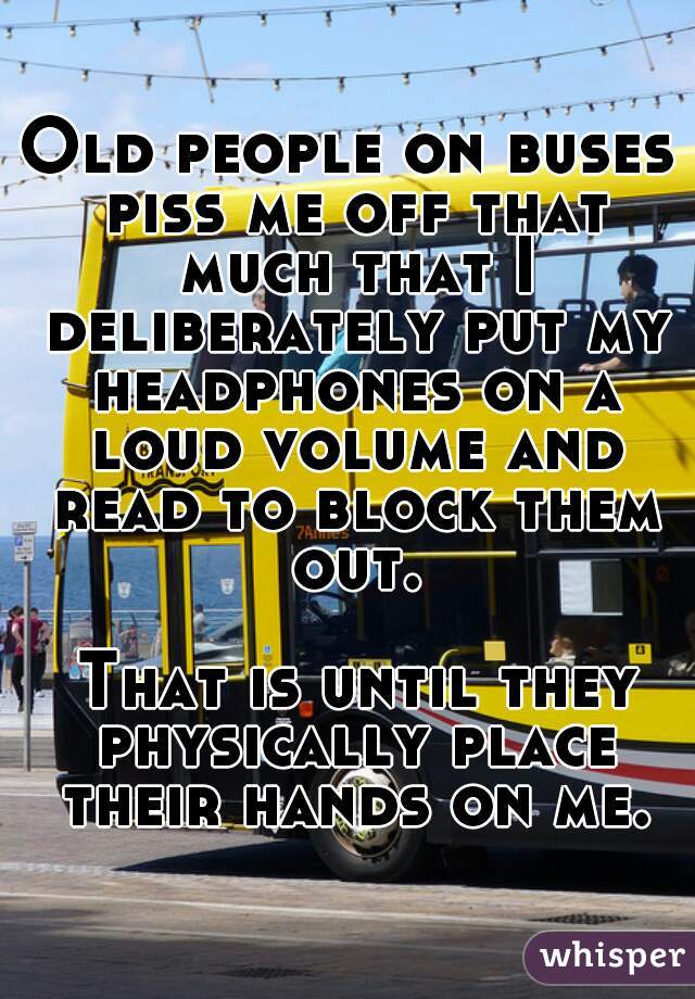 Old people on buses piss me off that much that I deliberately put my headphones on a loud volume and read to block them out.

 That is until they physically place their hands on me.