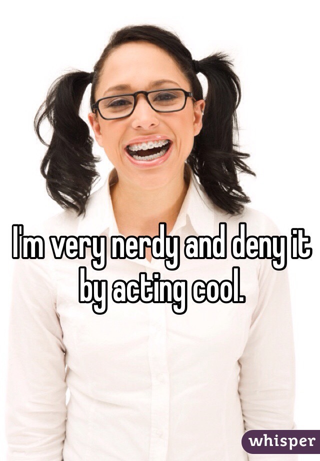 I'm very nerdy and deny it by acting cool.