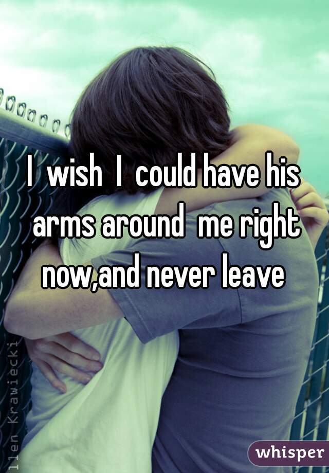 I  wish  I  could have his arms around  me right now,and never leave 