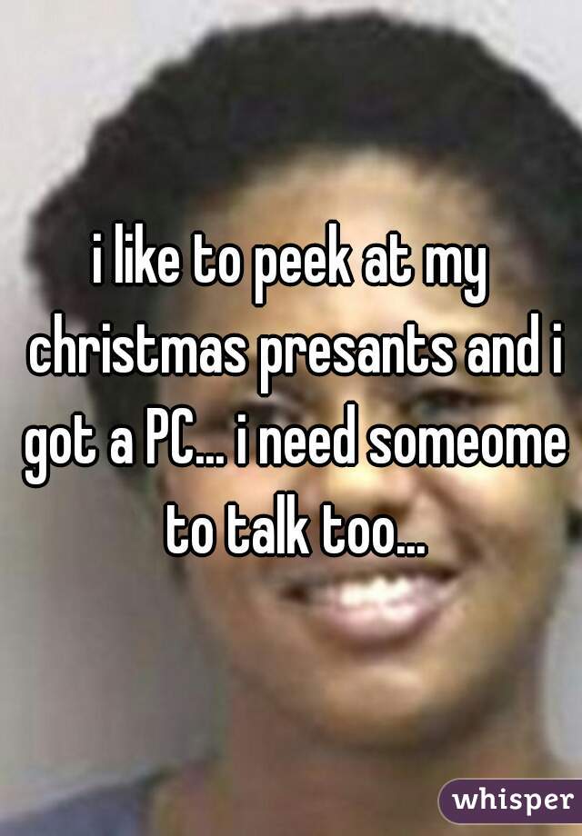 i like to peek at my christmas presants and i got a PC... i need someome to talk too...
