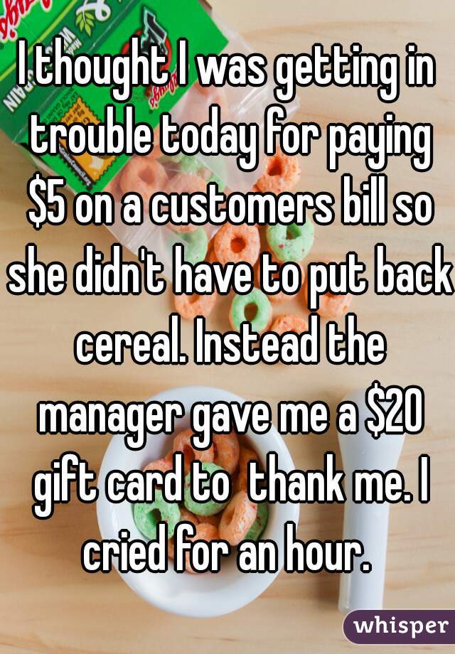 I thought I was getting in trouble today for paying $5 on a customers bill so she didn't have to put back cereal. Instead the manager gave me a $20 gift card to  thank me. I cried for an hour. 