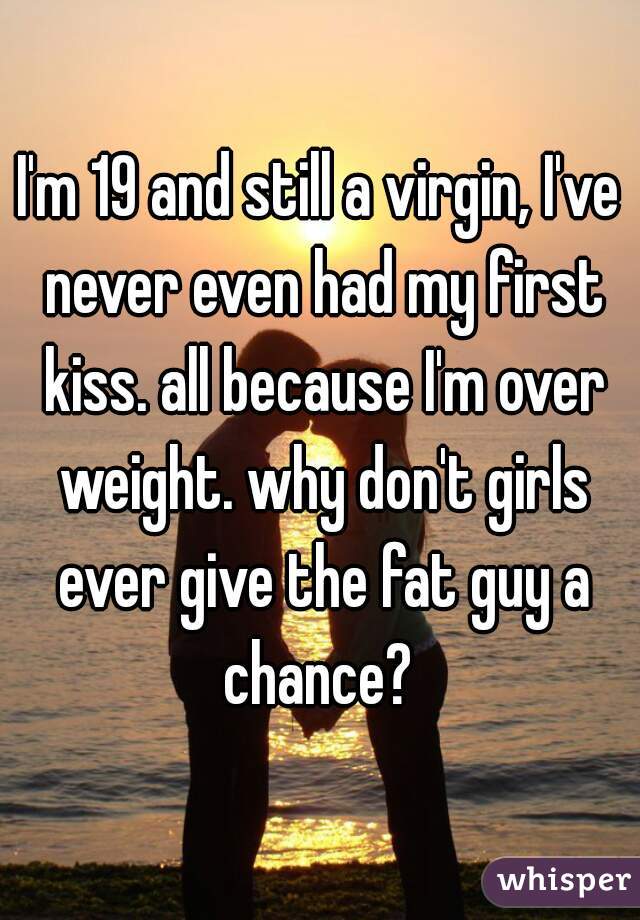 I'm 19 and still a virgin, I've never even had my first kiss. all because I'm over weight. why don't girls ever give the fat guy a chance? 