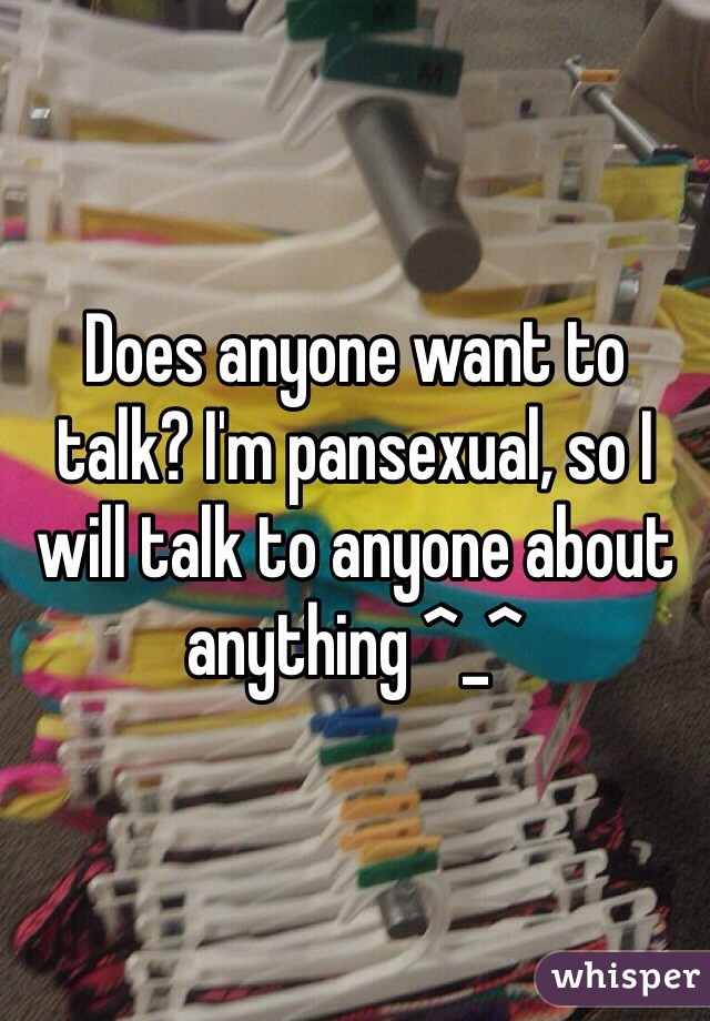 Does anyone want to talk? I'm pansexual, so I will talk to anyone about anything ^_^