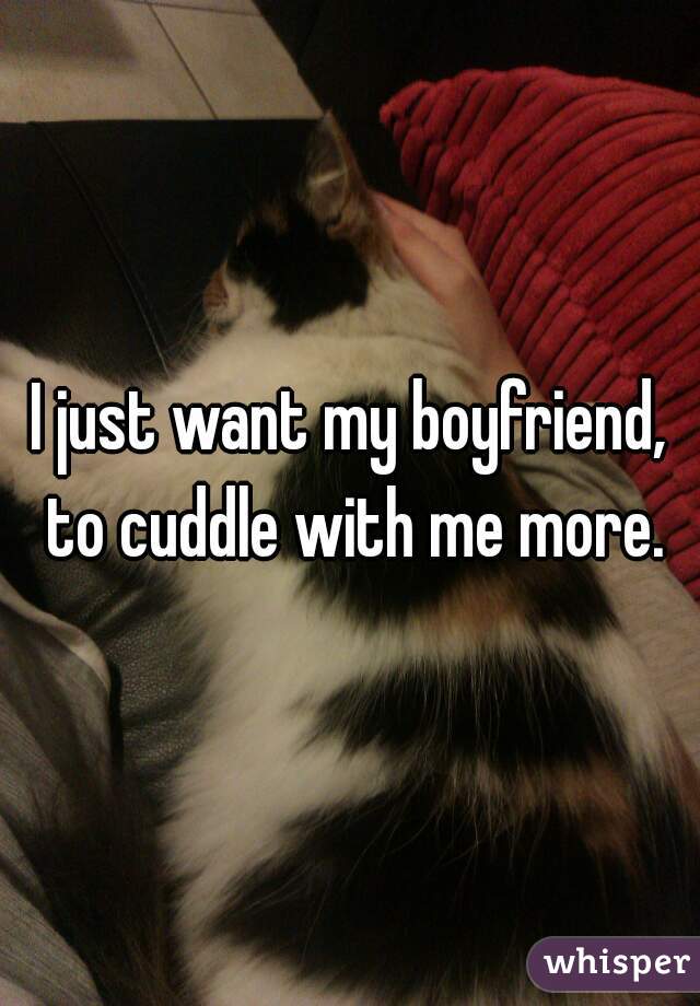 I just want my boyfriend, to cuddle with me more.