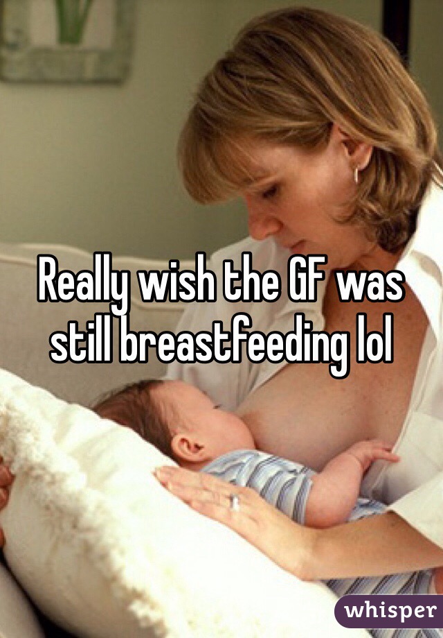 Really wish the GF was still breastfeeding lol