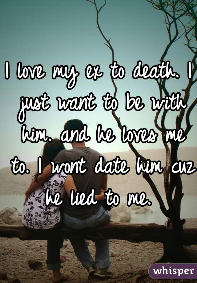I love my ex to death. I just want to be with him. and he loves me to. I wont date him cuz he lied to me. 