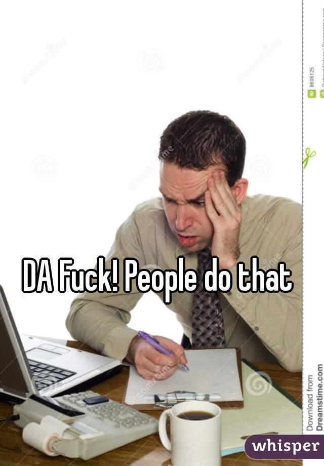 DA Fuck! People do that