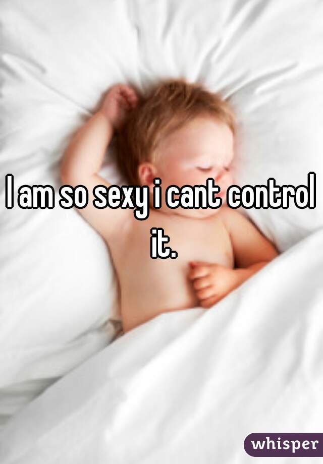 I am so sexy i cant control it.