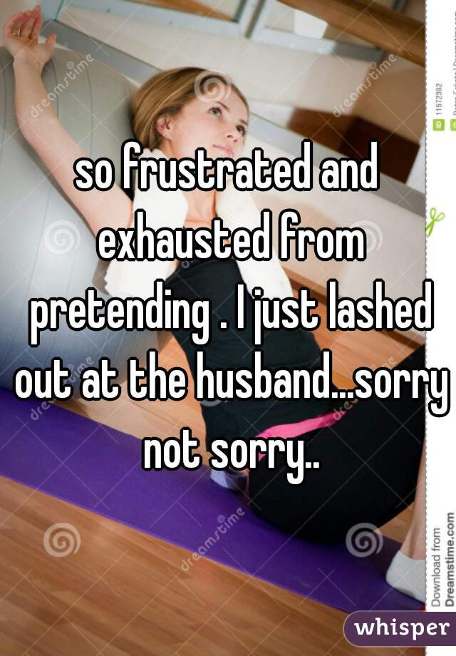 so frustrated and exhausted from pretending . I just lashed out at the husband...sorry not sorry..