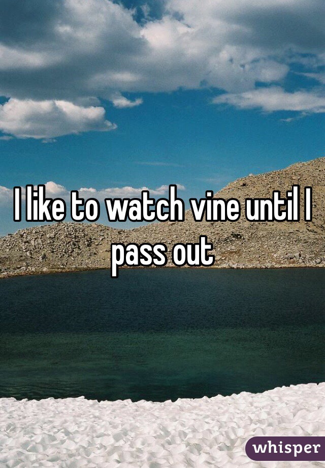 I like to watch vine until I pass out 
