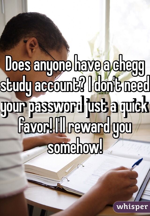 Does anyone have a chegg study account? I don't need your password just a quick favor! I'll reward you somehow!