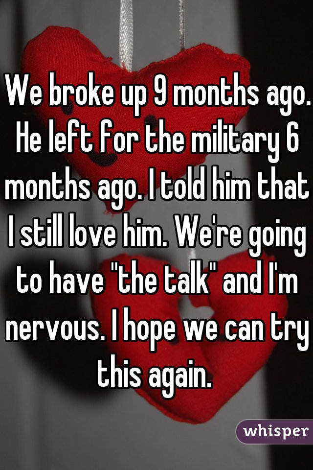 We broke up 9 months ago. He left for the military 6 months ago. I told him that I still love him. We're going to have "the talk" and I'm nervous. I hope we can try this again. 