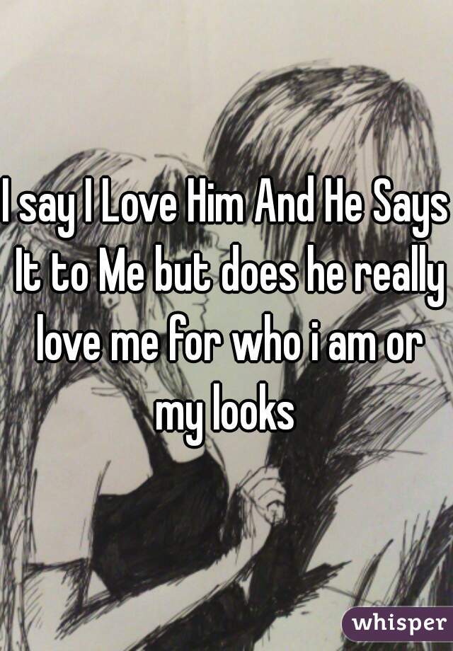 I say I Love Him And He Says It to Me but does he really love me for who i am or my looks 