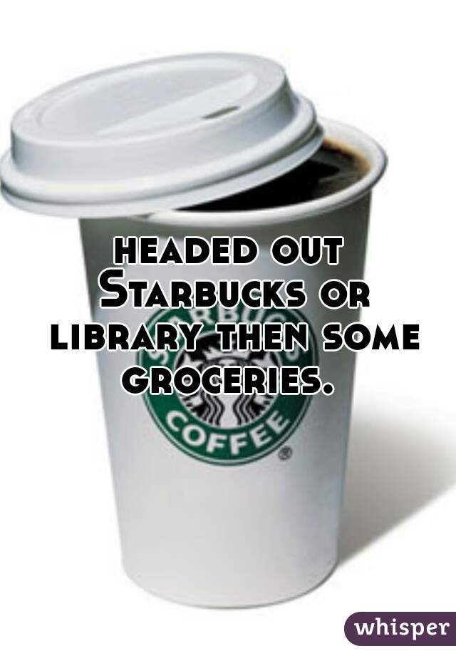 headed out Starbucks or library then some groceries. 