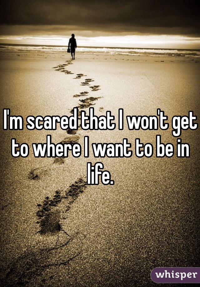 I'm scared that I won't get to where I want to be in life. 