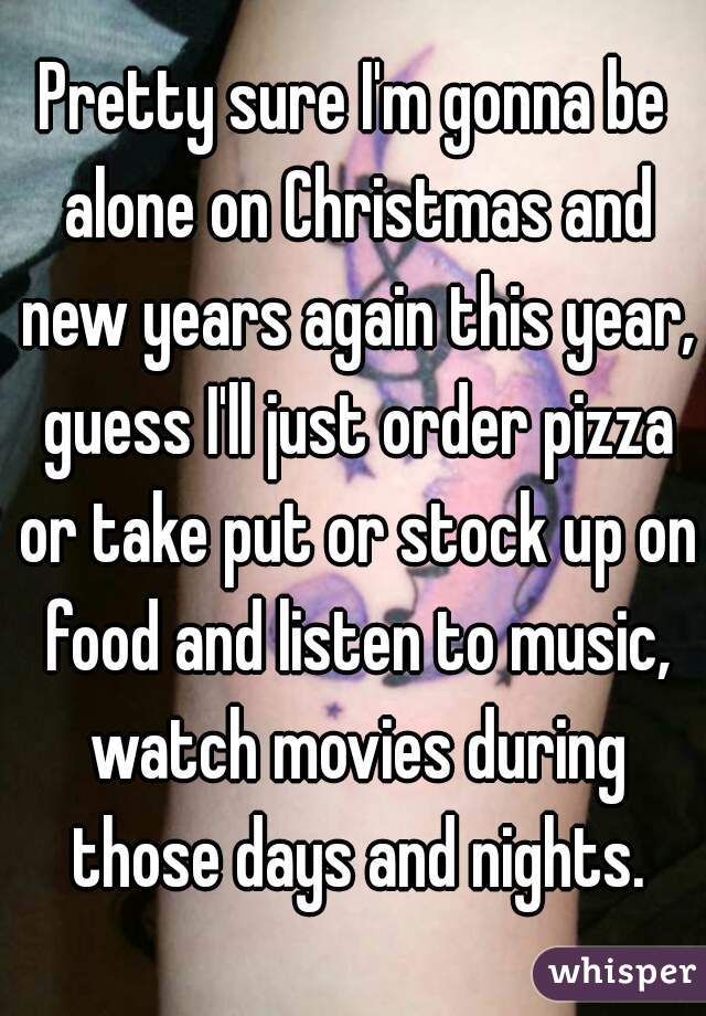 Pretty sure I'm gonna be alone on Christmas and new years again this year, guess I'll just order pizza or take put or stock up on food and listen to music, watch movies during those days and nights.