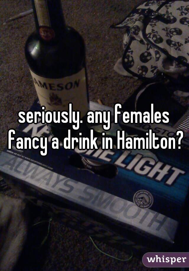 seriously. any females fancy a drink in Hamilton?