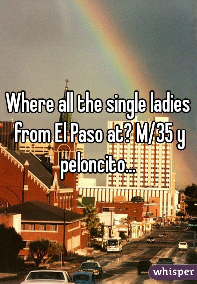 Where all the single ladies from El Paso at? M/35 y peloncito... 
