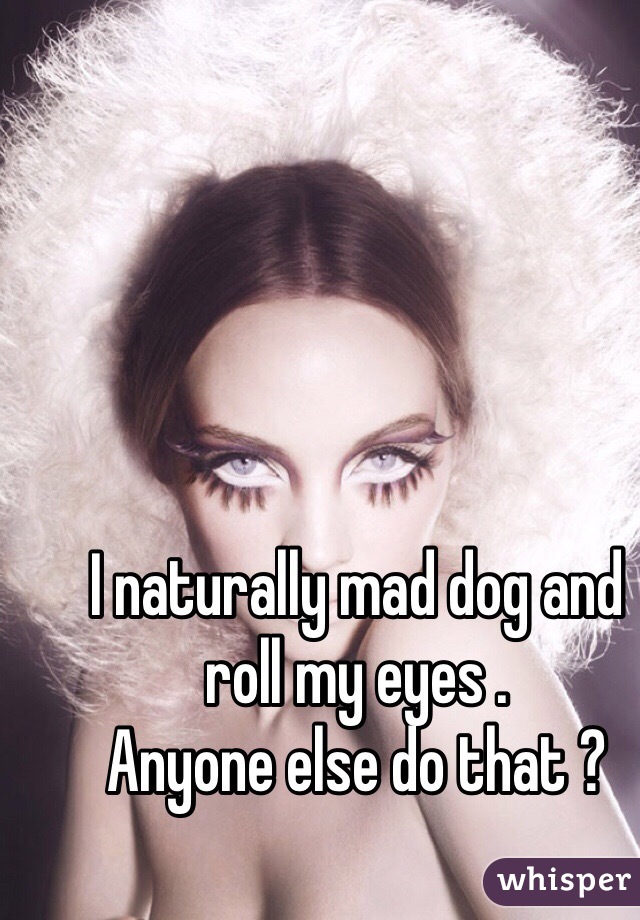 I naturally mad dog and roll my eyes . 
Anyone else do that ? 
