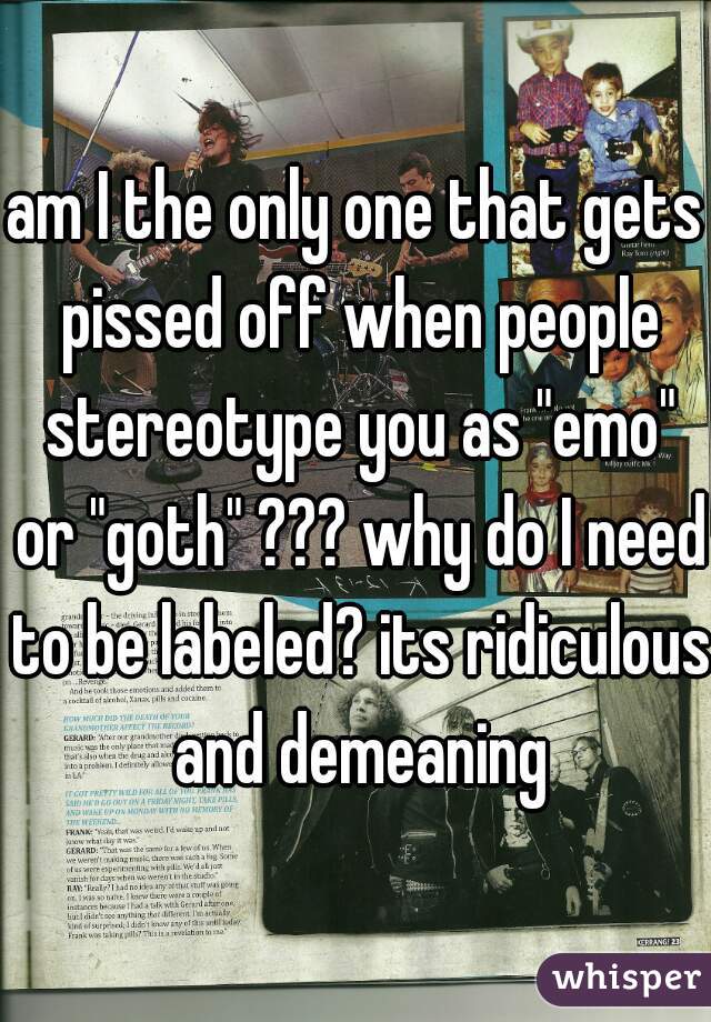 am I the only one that gets pissed off when people stereotype you as "emo" or "goth" ??? why do I need to be labeled? its ridiculous and demeaning