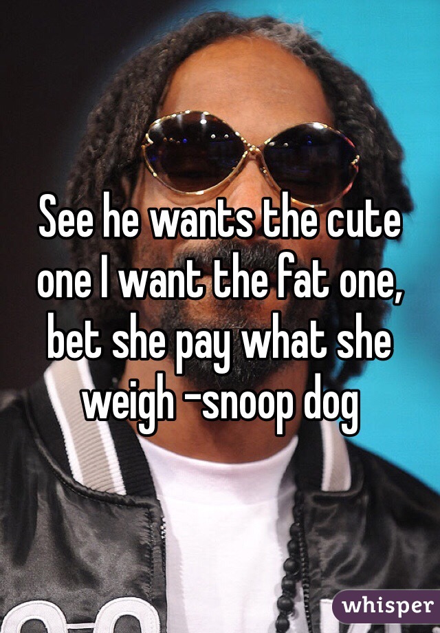 See he wants the cute one I want the fat one, bet she pay what she weigh -snoop dog